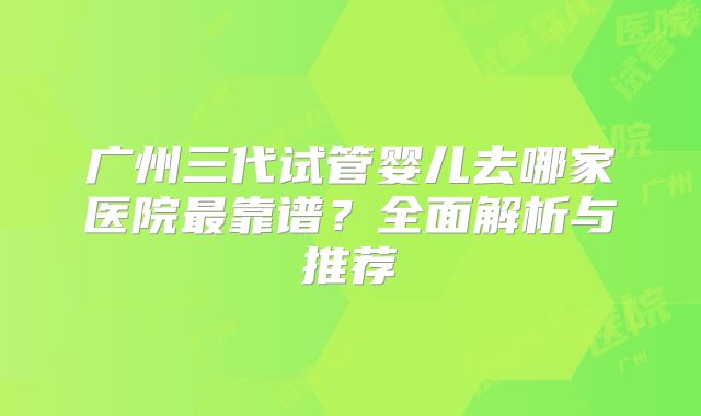广州三代试管婴儿去哪家医院最靠谱？全面解析与推荐