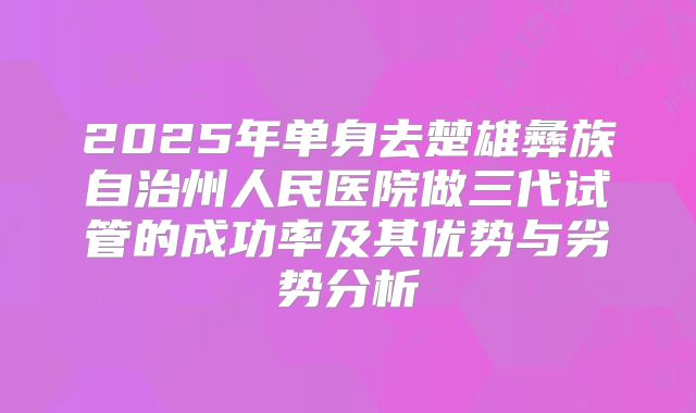 2025年单身去楚雄彝族自治州人民医院做三代试管的成功率及其优势与劣势分析