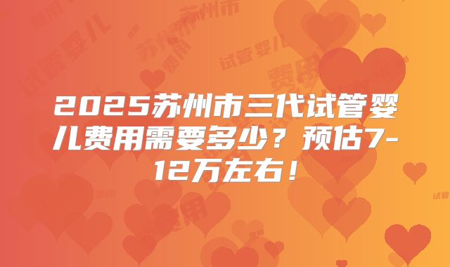 2025苏州市三代试管婴儿费用需要多少?预估7-12万左右!