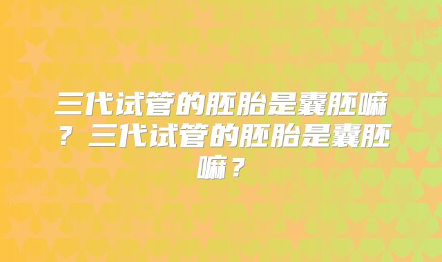 三代试管的胚胎是囊胚嘛？三代试管的胚胎是囊胚嘛？