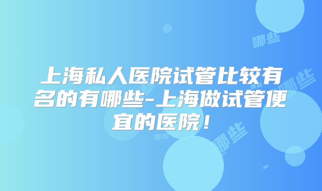 上海私人医院试管比较有名的有哪些-上海做试管便宜的医院！