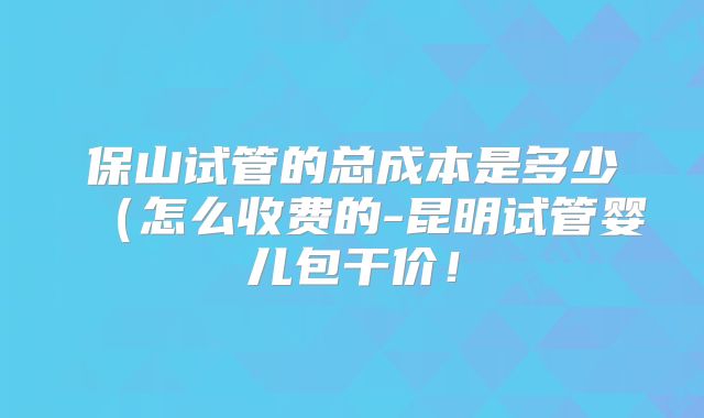 保山试管的总成本是多少(怎么收费的-昆明试管婴儿包干价!