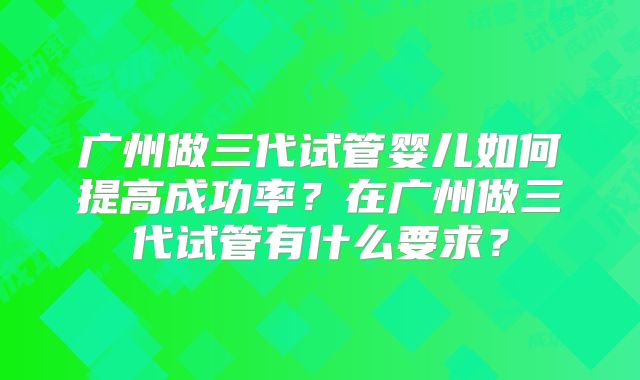 广州做三代试管婴儿如何提高成功率?在广州做三代试管有什么要求?