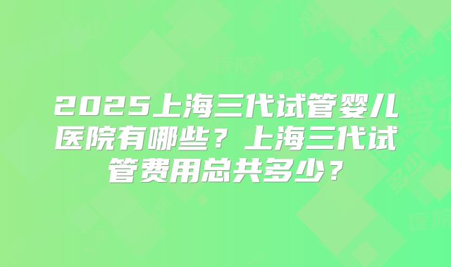 2025上海三代试管婴儿医院有哪些？上海三代试管费用总共多少？