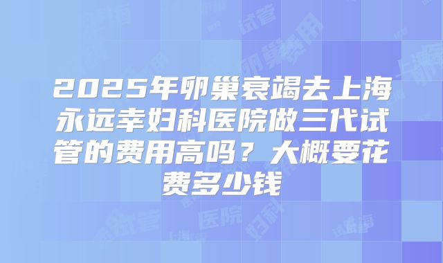 2025年卵巢衰竭去上海永远幸妇科医院做三代试管的费用高吗？大概要花费多少钱
