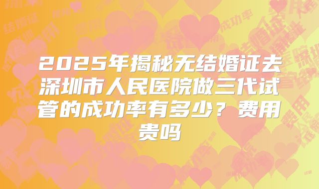 2025年揭秘无结婚证去深圳市人民医院做三代试管的成功率有多少?费用贵吗
