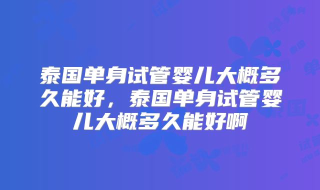 泰国单身试管婴儿大概多久能好，泰国单身试管婴儿大概多久能好啊