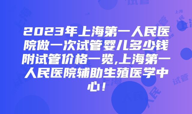 2023年上海第一人民医院做一次试管婴儿多少钱附试管价格一览,上海第一人民医院辅助生殖医学中心!