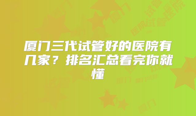 厦门三代试管好的医院有几家？排名汇总看完你就懂