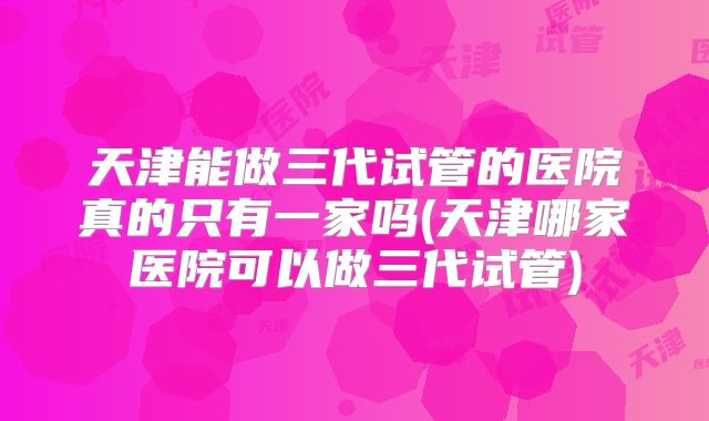 天津能做三代试管的医院真的只有一家吗(天津哪家医院可以做三代试管)
