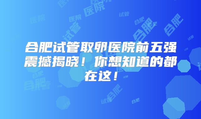 合肥试管取卵医院前五强震撼揭晓!你想知道的都在这!