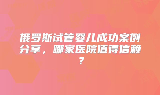俄罗斯试管婴儿成功案例分享，哪家医院值得信赖？