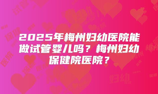 2025年梅州妇幼医院能做试管婴儿吗？梅州妇幼保健院医院？