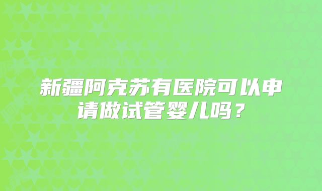 新疆阿克苏有医院可以申请做试管婴儿吗?