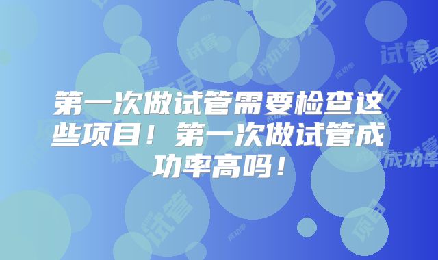 第一次做试管需要检查这些项目！第一次做试管成功率高吗！
