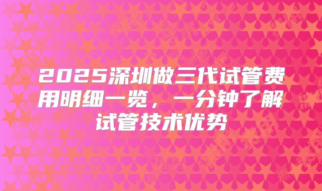 2025深圳做三代试管费用明细一览，一分钟了解试管技术优势