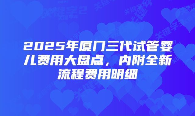 2025年厦门三代试管婴儿费用大盘点,内附全新流程费用明细