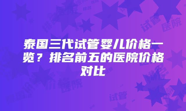 泰国三代试管婴儿价格一览?排名前五的医院价格对比