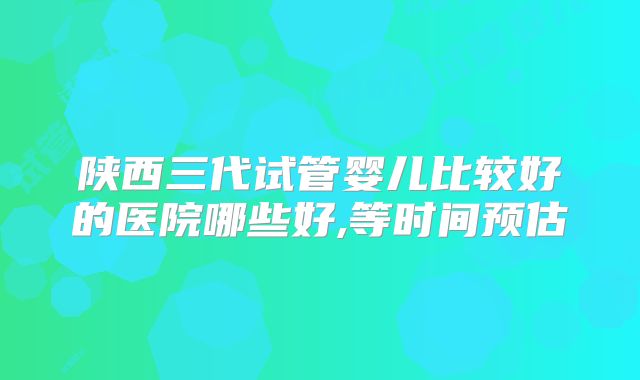 陕西三代试管婴儿比较好的医院哪些好,等时间预估