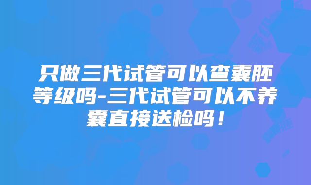 只做三代试管可以查囊胚等级吗-三代试管可以不养囊直接送检吗！