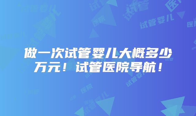 做一次试管婴儿大概多少万元！试管医院导航！
