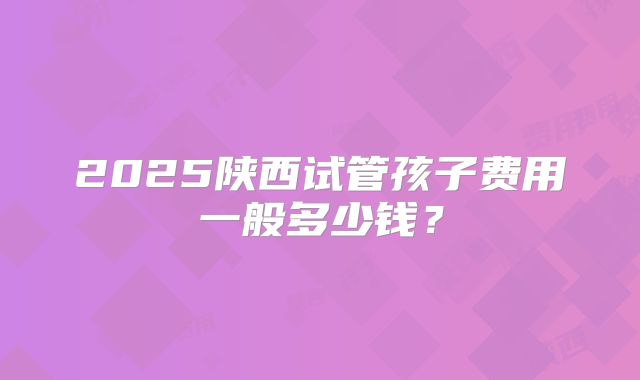 2025陕西试管孩子费用一般多少钱？