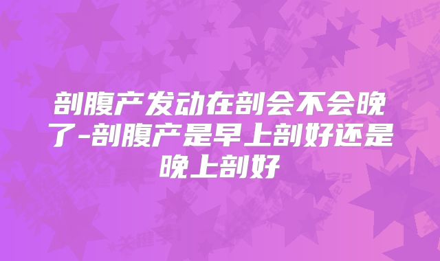 剖腹产发动在剖会不会晚了-剖腹产是早上剖好还是晚上剖好