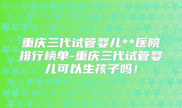 重庆三代试管婴儿**医院排行榜单-重庆三代试管婴儿可以生孩子吗!