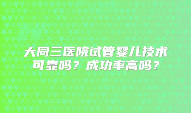 大同三医院试管婴儿技术可靠吗?成功率高吗?