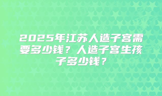 2025年江苏人造子宫需要多少钱？人造子宫生孩子多少钱？