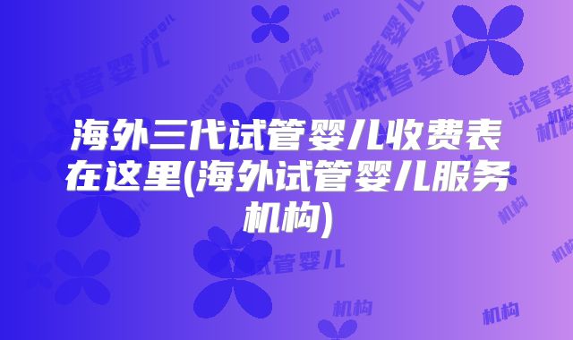 海外三代试管婴儿收费表在这里(海外试管婴儿服务机构)