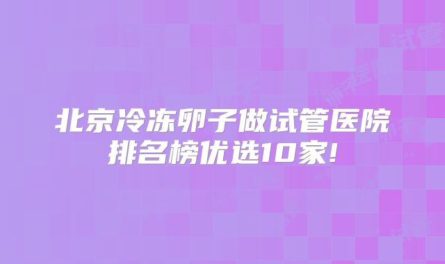 北京冷冻卵子做试管医院排名榜优选10家!