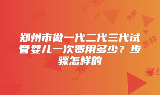 郑州市做一代二代三代试管婴儿一次费用多少?步骤怎样的