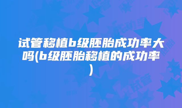 试管移植b级胚胎成功率大吗(b级胚胎移植的成功率)