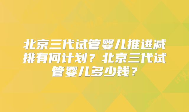 北京三代试管婴儿推进减排有何计划?北京三代试管婴儿多少钱?