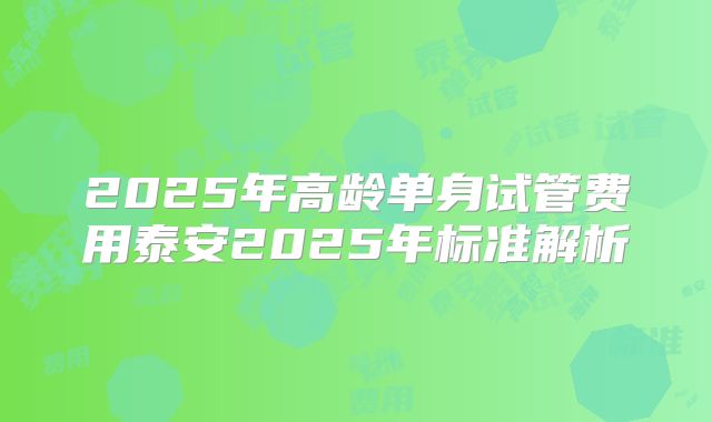2025年高龄单身试管费用泰安2025年标准解析
