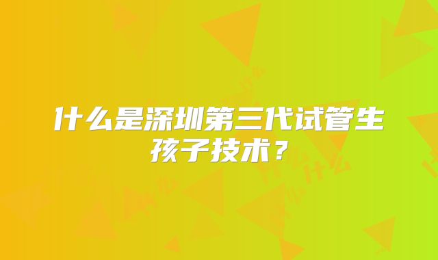什么是深圳第三代试管生孩子技术？