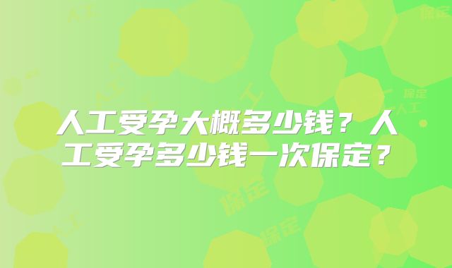 人工受孕大概多少钱？人工受孕多少钱一次保定？