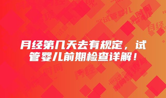 月经第几天去有规定,试管婴儿前期检查详解!