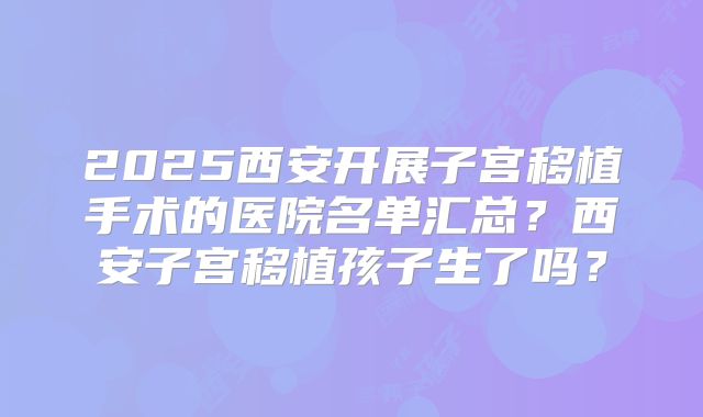 2025西安开展子宫移植手术的医院名单汇总？西安子宫移植孩子生了吗？
