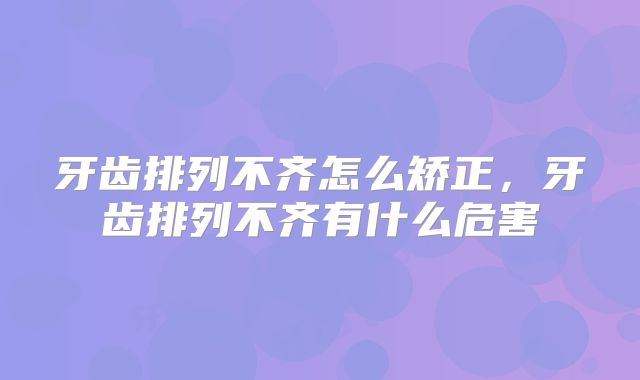 牙齿排列不齐怎么矫正，牙齿排列不齐有什么危害