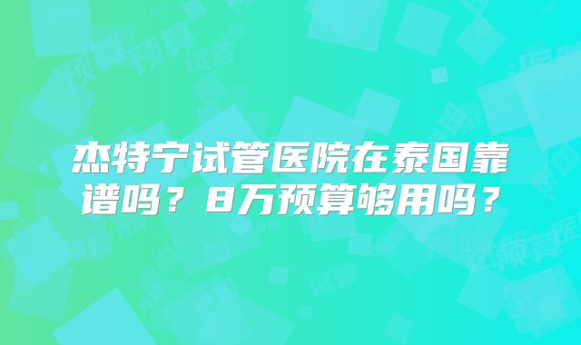 杰特宁试管医院在泰国靠谱吗？8万预算够用吗？