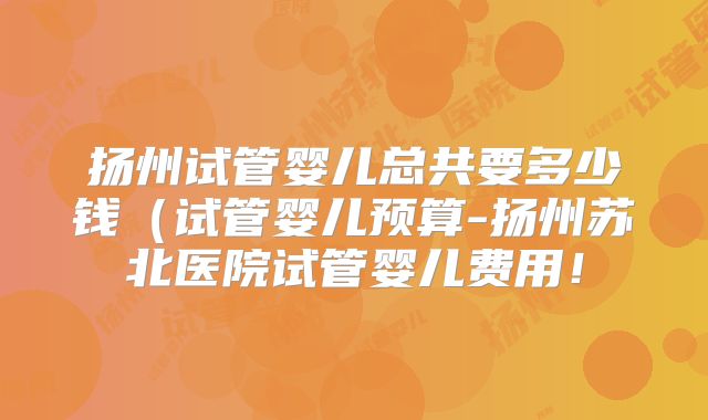 扬州试管婴儿总共要多少钱（试管婴儿预算-扬州苏北医院试管婴儿费用！