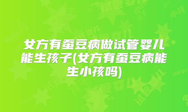 女方有蚕豆病做试管婴儿能生孩子(女方有蚕豆病能生小孩吗)