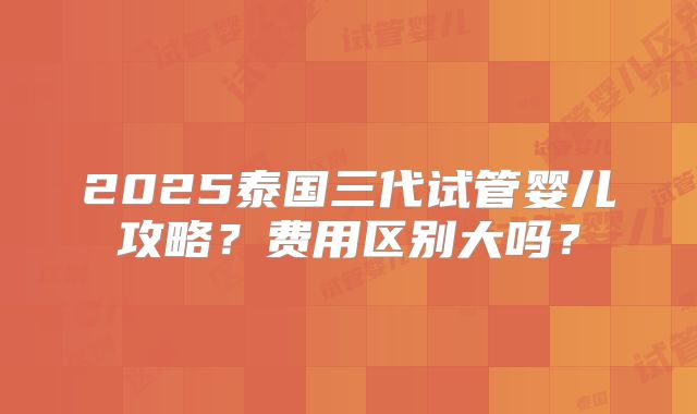 2025泰国三代试管婴儿攻略？费用区别大吗？