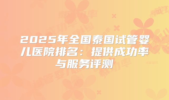 2025年全国泰国试管婴儿医院排名：提供成功率与服务评测