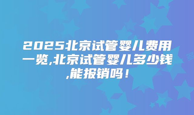 2025北京试管婴儿费用一览,北京试管婴儿多少钱,能报销吗！