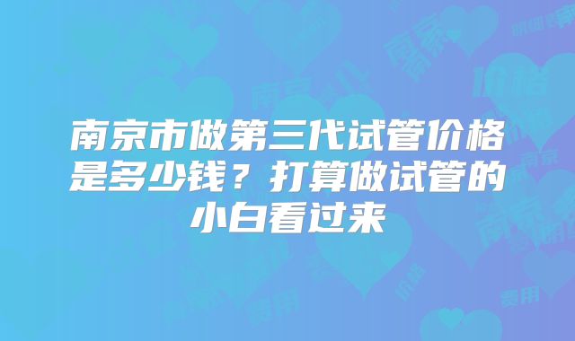 南京市做第三代试管价格是多少钱?打算做试管的小白看过来