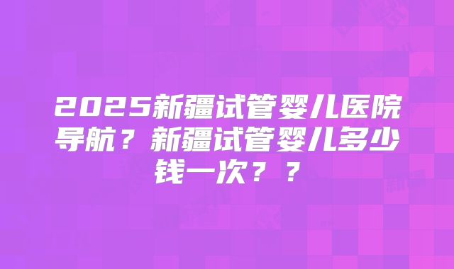 2025新疆试管婴儿医院导航？新疆试管婴儿多少钱一次？？