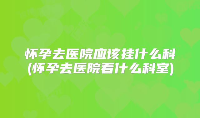 怀孕去医院应该挂什么科(怀孕去医院看什么科室)